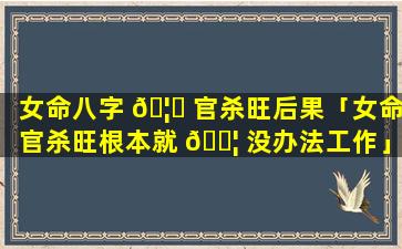 女命八字 🦅 官杀旺后果「女命官杀旺根本就 🐦 没办法工作」